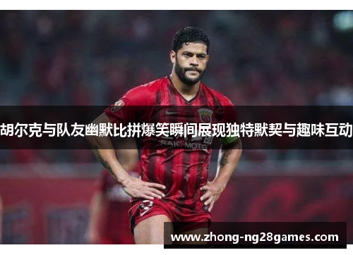 胡尔克与队友幽默比拼爆笑瞬间展现独特默契与趣味互动