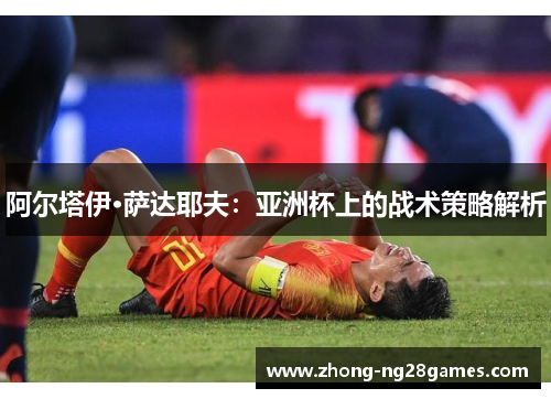 阿尔塔伊·萨达耶夫：亚洲杯上的战术策略解析