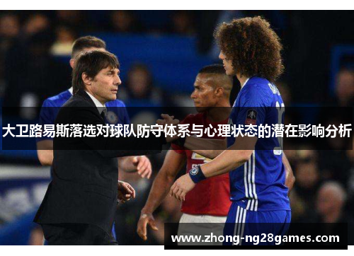 大卫路易斯落选对球队防守体系与心理状态的潜在影响分析 大卫路易斯落选对球队防守体系与心理状态的潜在影响分析