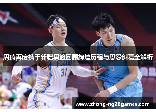 周琦再度携手新疆男篮回顾辉煌历程与恩怨纠葛全解析 周琦再度携手新疆男篮回顾辉煌历程与恩怨纠葛全解析