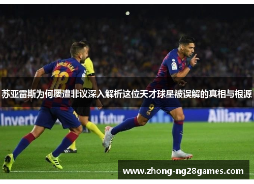 苏亚雷斯为何屡遭非议深入解析这位天才球星被误解的真相与根源 苏亚雷斯为何屡遭非议深入解析这位天才球星被误解的真相与根源