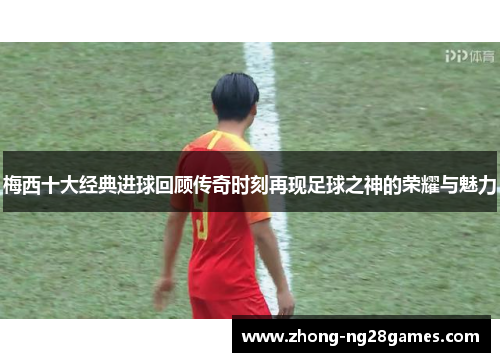 梅西十大经典进球回顾传奇时刻再现足球之神的荣耀与魅力
