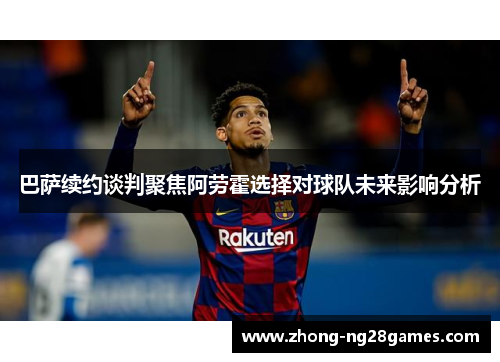 巴萨续约谈判聚焦阿劳霍选择对球队未来影响分析