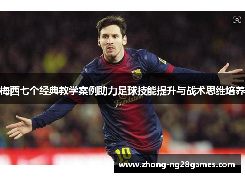 梅西七个经典教学案例助力足球技能提升与战术思维培养 梅西七个经典教学案例助力足球技能提升与战术思维培养