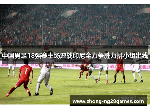 中国男足18强赛主场迎战印尼全力争胜力拼小组出线