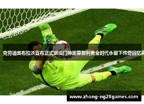 克劳迪奥布拉沃宣布正式退役门神谢幕智利黄金时代永留下传奇回忆