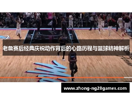 老詹赛后经典庆祝动作背后的心路历程与篮球精神解析