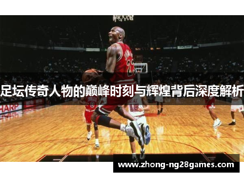 足坛传奇人物的巅峰时刻与辉煌背后深度解析