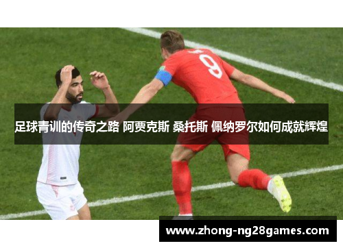 足球青训的传奇之路 阿贾克斯 桑托斯 佩纳罗尔如何成就辉煌