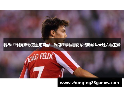 若昂·菲利克斯欧冠主场两射一传闪耀蒙特惠奇球场助球队大胜安特卫普