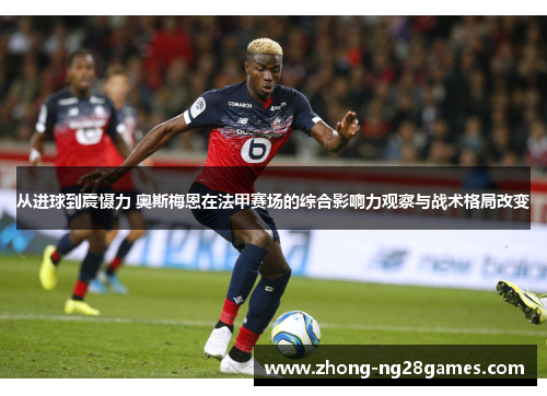 从进球到震慑力 奥斯梅恩在法甲赛场的综合影响力观察与战术格局改变